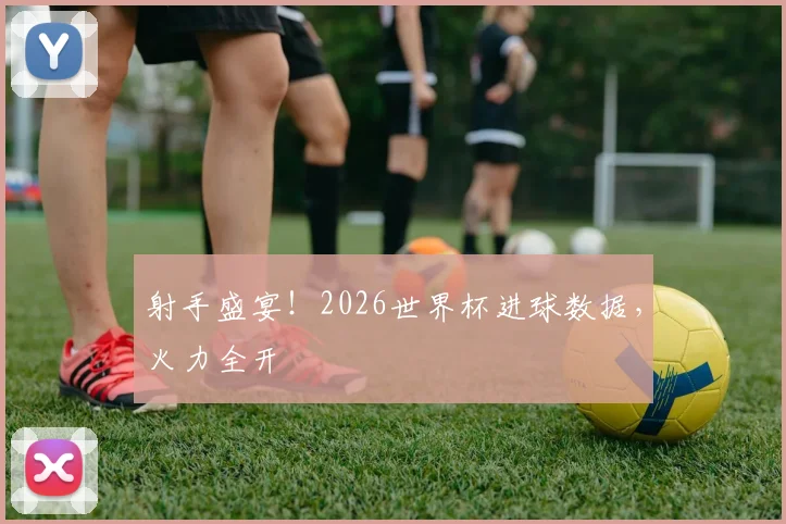 射手盛宴！2026世界杯进球数据，火力全开