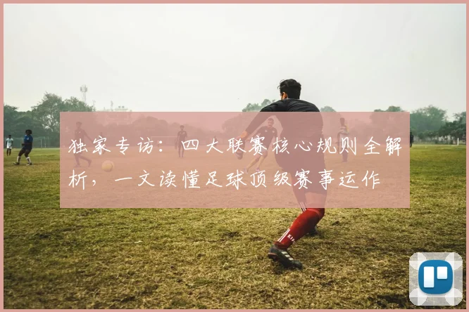 独家专访：四大联赛核心规则全解析，一文读懂足球顶级赛事运作