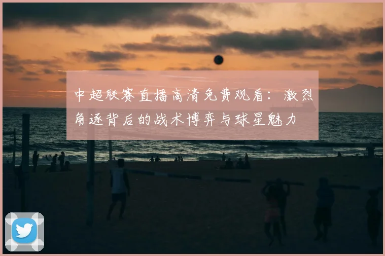 中超联赛直播高清免费观看：激烈角逐背后的战术博弈与球星魅力