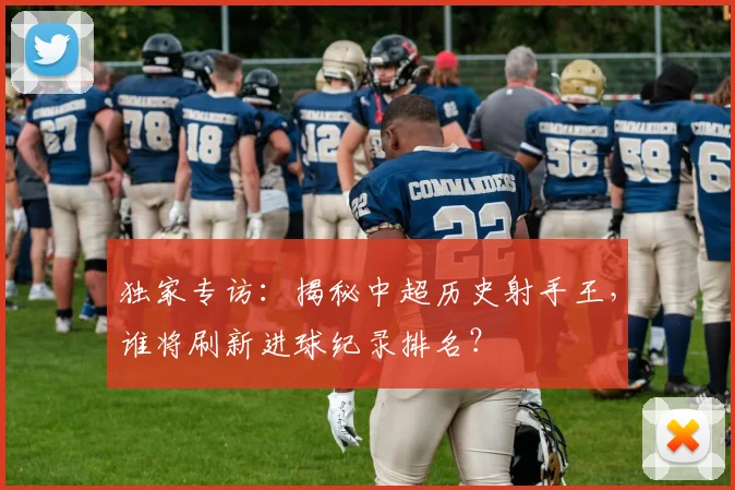 独家专访：揭秘中超历史射手王，谁将刷新进球纪录排名？