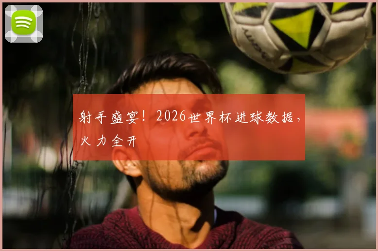 射手盛宴！2026世界杯进球数据，火力全开
